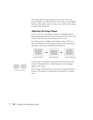 Page 26
26Displaying and Adjusting the ImageIf the image still isn’t large enough, you may need to move the 
projector farther away from the screen. You can also use the 
E-Zoom 
buttons on the remote control to zoom in on a portion of the image. 
See page 33 for instructions.
Adjusting the Image Shape
In most cases, you can maintain a square or rectangular image by 
placing the projector directly in fron t of the center of the screen with 
the base of the lens level with the bottom of the screen. 
Even if the...