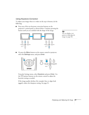 Page 27
Displaying and Adjusting the Image27
Using Keystone Correction
To adjust your image when it is wider on the top or bottom, do the 
following:
■Press one of the two keystone correction buttons on the 
projector’s control panel, as shown below. Continue pressing the 
button until you are satisfied with the shape of the image.
■Or press the Menu button on the remote control or projector, 
select the 
Settings menu, and press Enter. 
From the Settings menu, select 
Keystone and press Enter. Use 
the...