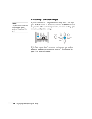 Page 28
28Displaying and Adjusting the Image
Correcting Computer Images
If you’re connected to a computer and the image doesn’t look right, 
press the 
Auto button on the remote control or the Enter button on 
the projector. This automatically resets the projector’s tracking, sync, 
resolution, and position settings. 
If the 
Auto button doesn’t correct the problem, you may need to 
adjust the tracking or sync usin g the projector’s Signal menu. See 
page 92 for more information.
note
The Auto button works only...