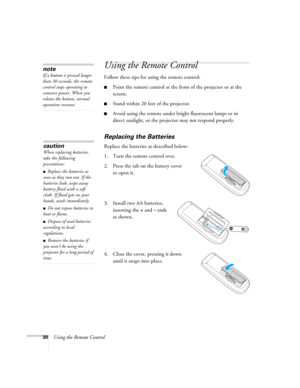 Page 30
30Using the Remote Control
Using the Remote Control
Follow these tips for using the remote control: 
■Point the remote control at the front of the projector or at the 
screen.
■Stand within 20 feet of the projector. 
■Avoid using the remote under bright fluorescent lamps or in 
direct sunlight, or the projector may not respond properly.
Replacing the Batteries
Replace the batteries as described below: 
1. Turn the remote control over. 
2. Press the tab on the battery cover to open it.
3. Install two AA...