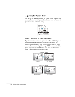 Page 34
34Using the Remote Control
Adjusting the Aspect Ratio
You can use the Aspect button on the remote control to adjust how 
an image fits into the display area. Each time you press the button, the 
projector changes to the next setting.
When Connected to  Video Equipment
If you’re projecting from video equipment such as a DVD player, set 
the projector’s 
Aspect setting to match that of the player. For 
example, if the video player is set  to output images at a 16:9 aspect 
ratio, set the projector’s...