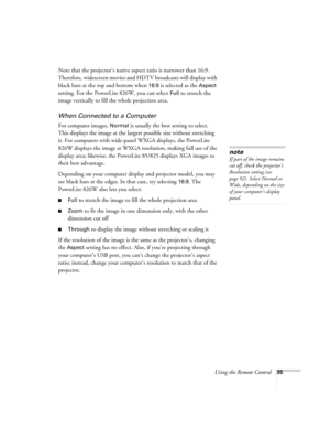 Page 35
Using the Remote Control35
Note that the projector’s native aspect ratio is narrower than 16:9. 
Therefore, widescreen movies and HDTV broadcasts will display with 
black bars at the top and bottom when 
16:9 is selected as the Aspect 
setting. For the PowerLite 826W, you can select 
Full to stretch the 
image vertically to fill the whole projection area.
When Connected to a Computer
For computer images, Normal is usually the best setting to select. 
This displays the image at the largest possible size...