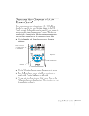 Page 37
Using the Remote Control37
Operating Your Computer with the 
Remote Control
If you connect a computer to the projector with a USB cable, as 
described on page 42, then select 
Wireless Mouse for the USB 
Type B setting in the Extended menu (see page 101), you can use the 
remote control in place of your computer’s mouse. This gives you 
more flexibility when delivering sl ideshow-style presentations, since 
you won’t have to stand next to the computer to change slides. 
■Use the Page Up and  Down...