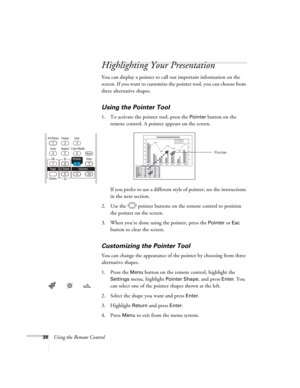 Page 38
38Using the Remote Control
Highlighting Your Presentation
You can display a pointer to call out important information on the 
screen. If you want to customize the pointer tool, you can choose from 
three alternative shapes.
Using the Pointer Tool
1. To activate the pointer tool, press the Pointer button on the 
remote control. A pointer appears on the screen.
If you prefer to use a different style of pointer, see the instructions 
in the next section.
2. Use the  pointer buttons on the remote control to...