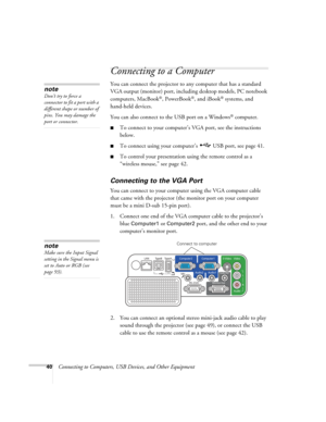 Page 40
40Connecting to Computers, USB Devices, and Other Equipment
Connecting to a Computer
You can connect the projector to an y computer that has a standard 
VGA output (monitor) port, includi ng desktop models, PC notebook 
computers, MacBook
®, PowerBook®, and iBook® systems, and 
hand-held devices. 
You can also connect to the USB port on a Windows
® computer. 
■To connect to your computer’s  VGA port, see the instructions 
below. 
■To connect using your computer’s  USB port, see page 41. 
■To control...