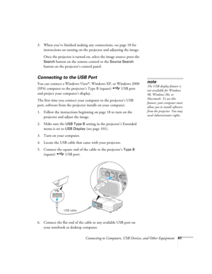 Page 41
Connecting to Computers, USB Devices, and Other Equipment41
3. When you’ve finished making any connections, see page 18 for 
instructions on turning on the projector and adjusting the image. 
Once the projector is turned on, select the image source: press the 
Search button on the remote control or the Source Search 
button on the projector’s control panel.
Connecting to the USB Port
You can connect a Windows Vista®, Windows XP, or Windows 2000 
(SP4) computer to the projector’s Type B (square)  USB...