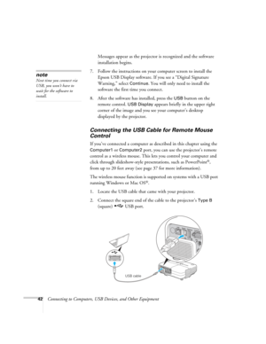 Page 42
42Connecting to Computers, USB Devices, and Other Equipment
Messages appear as the projector 
is recognized and the software 
installation begins.
7. Follow the instructions on your computer screen to install the  Epson USB Display software. If you see a “Digital Signature 
Warning,” select 
Continue. You will only need to install the 
software the first time you connect.
8. After the software has installed, press the 
USB button on the 
remote control. 
USB Display appears briefly in the upper right...