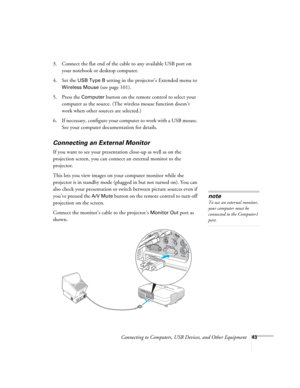 Page 43
Connecting to Computers, USB Devices, and Other Equipment43
3. Connect the flat end of the cable to any available USB port on 
your notebook or desktop computer.
4. Set the 
USB Type B setting in the projector’s Extended menu to 
Wireless Mouse (see page 101).
5. Press the 
Computer button on the remote control to select your 
computer as the source. (The wireless mouse function doesn’t 
work when other sources are selected.)
6. If necessary, configure your computer to work with a USB mouse.  See your...