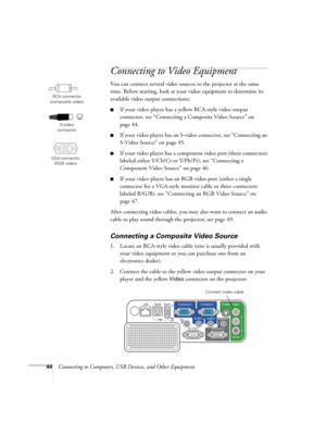 Page 44
44Connecting to Computers, USB Devices, and Other Equipment
Connecting to Video Equipment
You can connect several video source s to the projector at the same 
time. Before starting, look at your video equipment to determine its 
available video output connections: 
■If your video player has a  yellow RCA-style video output 
connector, see “Connecting a Composite Video Source” on 
page 44.
■If your video player has an S-vi deo connector, see “Connecting an 
S-Video Source” on page 45.
■If your video...