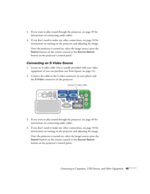 Page 45
Connecting to Computers, USB Devices, and Other Equipment45
3. If you want to play sound through the projector, see page 49 for 
instructions on connecting audio cables.
4. If you don’t need to make any other connections, see page 18 for  instructions on turning on the projector and adjusting the image.
Once the projector is turned on, select the image source: press the 
Search button on the remote control or the Source Search 
button on the projector’s control panel. 
Connecting an S-Video Source
1....