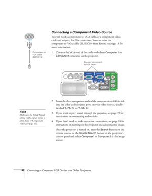 Page 46
46Connecting to Computers, USB Devices, and Other Equipment
Connecting a Component Video Source
You will need a component-to-VGA  cable, or a component video 
cable and adapter, for this connection. You can order the 
component-to-VGA cable (ELPKC19) from Epson; see page 13 for 
more information. 
1. Connect the VGA-end of the cable to the blue 
Computer1 or 
Computer2 
connector on the projector. 
2. Insert the three component ends of the component-to-VGA cable  into the color-coded output ports on...