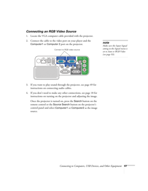 Page 47
Connecting to Computers, USB Devices, and Other Equipment47
Connecting an RGB Video Source
1. Locate the VGA computer cable provided with the projector. 
2. Connect the cable to the video port on your player and the 
Computer1 or Computer 2 port on the projector.
3. If you want to play sound through the projector, see page 49 for  instructions on connecting audio cables.
4. If you don’t need to make any other connections, see page 18 for  instructions on turning on the projector and adjusting the...