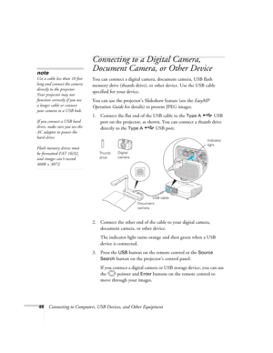 Page 48
48Connecting to Computers, USB Devices, and Other Equipment
Connecting to a Digital Camera, 
Document Camera, or Other Device
You can connect a digital camera, document camera, USB flash 
memory drive (thumb drive), or  other device. Use the USB cable 
specified for your device. 
You can use the projector’s Slideshow feature (see the  EasyMP 
Operation Guide  for details) to present JPEG images. 
1. Connect the flat end of the USB cable to the 
Type A  USB 
port on the projector, as shown. You can...