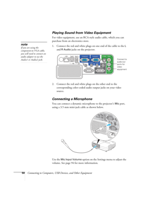 Page 50
50Connecting to Computers, USB Devices, and Other Equipment
Playing Sound from Video Equipment
For video equipment, use an RCA-style audio cable, which you can 
purchase from an electronics store. 
1. Connect the red and white plugs on one end of the cable to the 
L 
and 
R Audio jacks on the projector. 
 
2. Connect the red and white plugs on the other end to the  corresponding color-coded audio output jacks on your video 
source.
Connecting a Microphone
You can connect a dynamic microphone to the...