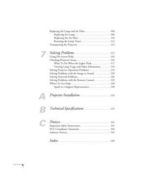 Page 6
6
Replacing the Lamp and Air Filter . . . . . . . . . . . . . . . . . . . 106Replacing the Lamp . . . . . . . . . . . . . . . . . . . . . . . . . . . 106
Replacing the Air Filter  . . . . . . . . . . . . . . . . . . . . . . . . 110
Resetting the Lamp Timer . . . . . . . . . . . . . . . . . . . . . . 112
Transporting the Projector . . . . . . . . . . . . . . . . . . . . . . . . . 113
7
Solving Problems . . . . . . . . . . . . . . . . . . . . . . . . . . . 115
Using On-Screen Help . . . . . . . . . . . ....