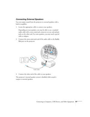Page 51
Connecting to Computers, USB Devices, and Other Equipment51
Connecting External Speakers
You can output sound from the projector to external speakers with a 
built-in amplifier. 
1. Locate the appropriate cable to connect your speakers.
Depending on your speakers, you  may be able to use a standard 
audio cable with a stereo mini-jack connector on one end and pin 
jacks on the other end. For some speakers, you may need a special 
cable or adapter. 
2. Connect the stereo mini-jack end of the audio cable...