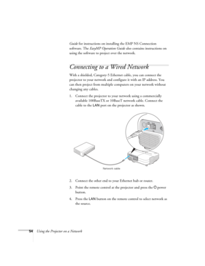 Page 54
54Using the Projector on a NetworkGuide
 for instructions on installing the EMP NS Connection 
software. The  EasyMP Operation Guide  also contains instructions on 
using the software to project over the network.
Connecting to a Wired Network
With a shielded, Category-5 Ethernet cable, you can connect the 
projector to your network and configure it with an IP address. You 
can then project from multiple co mputers on your network without 
changing any cables.
1. Connect the projector to your network...
