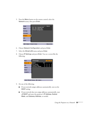 Page 55
Using the Projector on a Network55
5. Press the Menu button on the remote control, select the 
Network menu, then press Enter. 
6. Choose 
Network Configuration and press Enter.
7. Select the 
Wired LAN menu and press Enter. 
8. Choose 
IP Settings and press Enter. You see a screen like the 
following:
9. Do one of the following:
■If your network assigns addresses automatically, turn on the 
DHCP setting.
■If your network does not assign  addresses automatically, turn 
off 
DHCP and enter the...