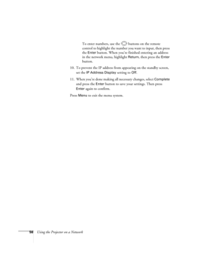 Page 56
56Using the Projector on a NetworkTo enter numbers, use the  buttons on the remote 
control to highlight the number you want to input, then press 
the 
Enter button. When you’re finished entering an address 
in the network menu, highlight 
Return, then press the Enter 
button.
10. To prevent the IP address from appearing on the standby screen,  set the 
IP Address Display setting to Off.
11. When you’re done making all necessary changes, select 
Complete 
and press the 
Enter button to save your...