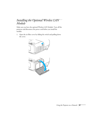 Page 57
Using the Projector on a Network57
Installing the Optional Wireless LAN 
Module
Make sure you have the optional Wireless LAN Module. Turn off the 
projector and disconnect the powe r cord before you install the 
module.
1. Open the air filter cover by sliding the switch and pulling down 
the cover. 