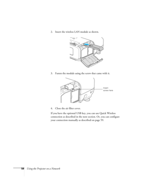 Page 58
58Using the Projector on a Network2. Insert the wireless LAN module as shown.
3. Fasten the module using the screw that came with it.
4. Close the air filter cover.
If you have the optional USB key, you can use Quick Wireless 
connection as described in the next
 section. Or, you can configure 
your connection manually as described on page 59.
Insert 
screw here 