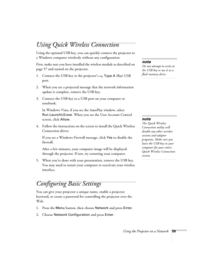 Page 59
Using the Projector on a Network59
Using Quick Wireless Connection
Using the optional USB key, you can quickly connect the projector to 
a Windows computer wirelessly without any configuration.
First, make sure you have installed the wireless module as described on 
page 57 and turned on the projector.
1. Connect the USB key to the projector’s   
Type A (flat) USB 
port.
2. When you see a projected message  that the network information 
update is complete, remove the USB key.
3. Connect the USB key to a...