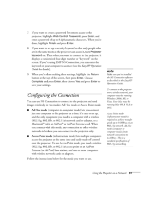 Page 61
Using the Projector on a Network61
7. If you want to create a password for remote access to the projector, highlight 
Web Control Password, press Enter, and 
enter a password of up to 8 alphan umeric characters. When you’re 
done, highlight 
Finish and press Enter.
8. If you want to set up a security keyword so that only people who  are in the same room as the projector can access it, turn 
Projector 
keyword
 on. Then when you want to connect to the projector, it 
displays a randomized four-digit...