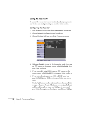 Page 62
62Using the Projector on a Network
Using Ad Hoc Mode 
To use Ad Hoc (computer-to-computer) mode, adjust your projector 
and wireless card or adapter settings as described in this section. 
Configuring the Projector
1. Press the Menu button, then choose Network and press Enter. 
2. Choose 
Network Configuration and press Enter. 
3. Choose 
Wireless LAN and press Enter. You see this screen:
4. Make sure 
Quick is selected for the Connection mode. If not, use 
the  buttons on the remote control to...