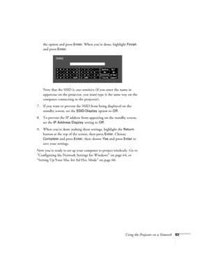Page 63
Using the Projector on a Network63
the option and press Enter. When you’re done, highlight Finish 
and press 
Enter. 
Note that the SSID is case-sensitive (if you enter the name in 
uppercase on the projector, you must type it the same way on the 
computer connecting to the projector). 
7. If you want to prevent the SSID from being displayed on the  standby screen, set the 
SSID Display option to Off.
8. To prevent the IP address from  appearing on the standby screen, 
set the 
IP Address Display...