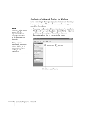 Page 64
64Using the Projector on a Network
Configuring the Network Settings for Windows
Before connecting to the projector, you need to make sure the settings 
for your notebook’s or PC’s network card match the settings you 
entered for the projector. 
1. Access your wireless network Properties window. For example, in  Windows XP you would click 
Start > Control Panel > Network 
and Internet Connections
. Then click the Network 
Connections
 icon. You see a screen similar to this:
note
On some Windows systems,...