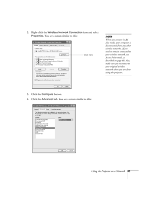 Page 65
Using the Projector on a Network65
2. Right-click the Wireless Network Connection icon and select 
Properties. You see a screen similar to this:
3. Click the 
Configure button.
4. Click the 
Advanced tab. You see a screen similar to this:
note
When you connect in Ad 
Hoc mode, your computer is 
disconnected from any other 
wireless networks. If you 
need to remain connected to 
your wireless network, use 
Access Point mode, as 
described on page 68. Also, 
make sure you reconnect to 
your original...