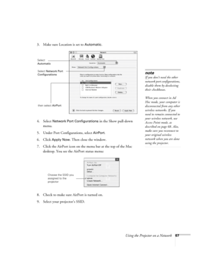 Page 67
Using the Projector on a Network67
3. Make sure Location is set to Automatic.
4. Select 
Network Port Configurations in the Show pull-down 
menu.
5. Under Port Configurations, select 
AirPort.
6. Click 
Apply Now. Then close the window.
7. Click the AirPort icon on the menu bar at the top of the Mac  desktop. You see the  AirPort status menu:
8. Check to make sure AirPort is turned on.
9. Select your projector’s SSID.
note
If you don’t need the other 
network port configurations, 
disable them by...