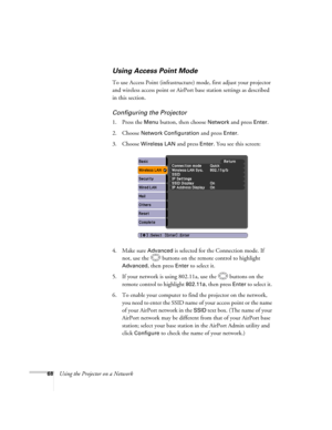 Page 68
68Using the Projector on a Network
Using Access Point Mode 
To use Access Point (infrastructure) mode, first adjust your projector 
and wireless access point or AirPort base station settings as described 
in this section. 
Configuring the Projector
1. Press the Menu button, then choose Network and press Enter. 
2. Choose 
Network Configuration and press Enter.
3. Choose 
Wireless LAN and press Enter. You see this screen:
4. Make sure 
Advanced is selected for the Connection mode. If 
not, use the...