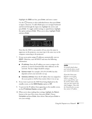 Page 69
Using the Projector on a Network69
Highlight the SSID text box, press Enter, and enter a name:
Use the  buttons to select individual letters; then press 
Enter 
to input a character. To add a blank space or to navigate backward 
and forward through the input text, highlight the arrows and 
press 
Enter. To toggle symbol settings or capital letters, highlight 
the option and press 
Enter. When you’re done, highlight Finish 
and press 
Enter.
Note that the SSID is case-sensitive (if you enter the name in...