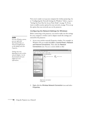 Page 70
70Using the Projector on a NetworkNow you’re ready to set up your co
mputer for wireless projecting. Go 
to “Configuring the Network Settings for Windows” below, or go to 
“Setting Up Your Mac for Access Point Mode” on page 76. If you 
want to enable security options for your network, see page 78 to set up 
the option that your networ k uses on the projector. 
Configuring the Network Settings for Windows
Before connecting to the projector, yo u need to make sure the settings 
for your computer’s...