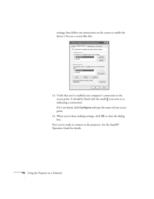 Page 74
74Using the Projector on a Networksettings; then follow any instructions on the screen to enable the 
device.) You see a screen like this:
13. Verify that you’ve enabled yo ur computer’s connection to the 
access point. It should be listed with the small  icon next to it, 
indicating a connection. 
If it’s not listed, click 
Configure and type the name of your access 
point. 
14. When you’re done making settings, click 
OK to close the dialog 
box. 
Now you’re ready to connect to the projector. See the...