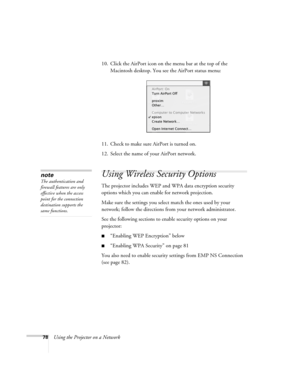 Page 78
78Using the Projector on a Network10. Click the AirPort icon on the menu bar at the top of the 
Macintosh desktop. You see the AirPort status menu:
11. Check to make sure AirPort is turned on.
12. Select the name of your AirPort network. 
Using Wireless Security Options 
The projector includes WEP and WPA data encryption security 
options which you can enable for network projection.
Make sure the settings you select match the ones used by your 
network; follow the directions fr om your network...