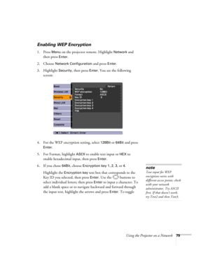 Page 79
Using the Projector on a Network79
Enabling WEP Encryption
1. Press Menu on the projector remote. Highlight Network and 
then press 
Enter. 
2. Choose 
Network Configuration and press Enter. 
3. Highlight 
Security, then press Enter. You see the following 
screen: 
4. For the WEP encryption setting, select 
128Bit or 64Bit and press 
Enter. 
5. For Format, highlight 
ASCII to enable text input or HEX to 
enable hexadecimal input, then press 
Enter. 
6. If you chose 
64Bit, choose Encryption key 1, 2, 3,...