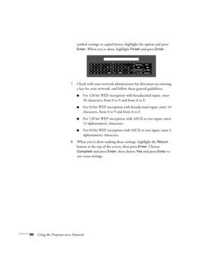 Page 80
80Using the Projector on a Networksymbol settings or capital letters, highlight the option and press 
Enter. When you’re done, highlight Finish and press Enter. 
7. Check with your network administrator for directions on entering  a key for your network, and fo llow these general guidelines:
■For 128 bit WEP encryption with hexadecimal input, enter 
26 characters, from 0 to 9 and from A to F.
■For 64 bit WEP encryption with hexadecimal input, enter 10 
characters, from 0 to 9 and from A to F. 
■For 128...