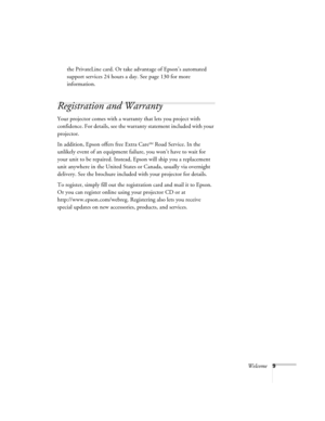 Page 9
Welcome9
the PrivateLine card. Or take advantage of Epson’s automated 
support services 24 hours a day. See page 130 for more 
information.
Registration and Warranty 
Your projector comes with a warranty that lets you project with 
confidence. For details, see the warranty statement included with your 
projector. 
In addition, Epson offers free Extra Care
SM Road Service. In the 
unlikely event of an equipment failure, you won’t have to wait for 
your unit to be repaired. Instead, Epson will ship you a...