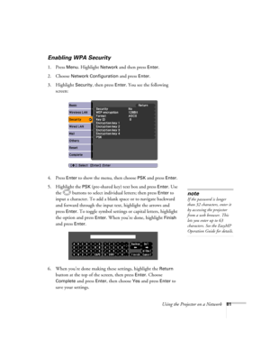 Page 81
Using the Projector on a Network81
Enabling WPA Security
1. Press Menu. Highlight Network and then press Enter. 
2. Choose 
Network Configuration and press Enter. 
3. Highlight 
Security, then press Enter. You see the following 
screen: 
4. Press 
Enter to show the menu, then choose PSK and press Enter. 
5. Highlight the 
PSK (pre-shared key) text box and press Enter. Use 
the  buttons to select indivi dual letters; then press 
Enter to 
input a character. To add a blank space or to navigate backward...