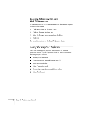 Page 82
82Using the Projector on a Network
Enabling Data Encryption from 
EMP NS Connection
When using the EMP NS Connection software, follow these steps to 
enable data encryption.
1. Click
 Set options on the main screen. 
2. Click the 
General Settings tab.
3. Select the 
Encrypt communications checkbox.
4. Click 
OK.
For more information, see the  EasyMP Operation Guide.
Using the EasyMP Software
Once you’ve set up your projector and computer for network 
projection, see the EasyMP Operation Guide  for...