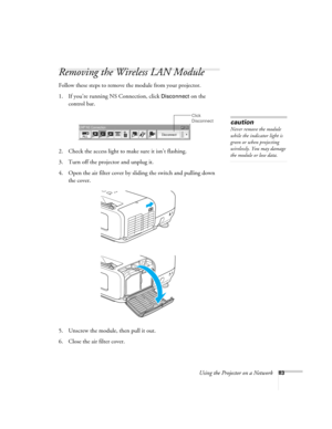 Page 83
Using the Projector on a Network83
Removing the Wireless LAN Module
Follow these steps to remove the module from your projector. 
1. If you’re running NS Connection, click 
Disconnect on the 
control bar.
 
2. Check the access light to make sure it isn’t flashing. 
3. Turn off the projector and unplug it.
4. Open the air filter cover by sliding the switch and pulling down  the cover.
5. Unscrew the module, then pull it out.
6. Close the air filter cover.
Click 
Disconnect
caution
Never remove the module...