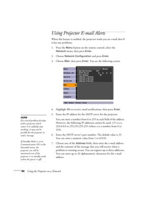 Page 84
84Using the Projector on a Network
Using Projector E-mail Alerts
When this feature is enabled, the projector sends you an e-mail alert if 
it has any problems. 
1. Press the 
Menu button on the remote control, select the 
Network menu, then press Enter. 
2. Choose 
Network Configuration and press Enter. 
3. Choose 
Mail, then press Enter. You see the following screen: 
4. Highlight 
On to receive email notifications, then press Enter.
5. Enter the IP address for the SMTP server for the projector. You...