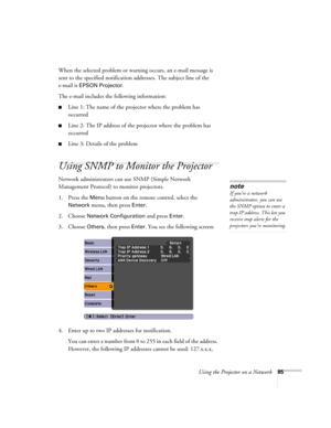 Page 85
Using the Projector on a Network85
When the selected problem or warning occurs, an e-mail message is 
sent to the specified notification addresses. The subject line of the 
e-mail is 
EPSON Projector. 
The e-mail includes the following information:
■Line 1: The name of the projector where the problem has 
occurred
■Line 2: The IP address of the projector where the problem has 
occurred
■Line 3: Details of the problem 
Using SNMP to Monitor the Projector
Network administrators can use SNMP (Simple...