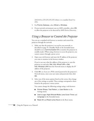 Page 86
86Using the Projector on a Network224.0.0.0 to 255.255.255.255 (where x is a number from 0 to 
255).
5. For 
Priority Gateway, select Wired or Wireless.
6. If your network environment us es an AMX controller, select 
ON 
to allow the projector to be detected by AMX Device Discovery.
Using a Browser to Control the Projector
You can use a standard web browser to monitor and control the 
projector through the network.
1. Make sure that the projector is  set up for your network, as 
described on page 54....