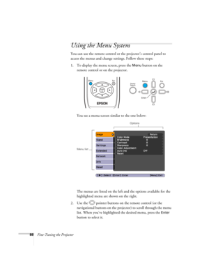 Page 88
88Fine-Tuning the Projector
Using the Menu System
You can use the remote control or the projector’s control panel to 
access the menus and change settings. Follow these steps:
1. To display the menu screen, press the 
Menu button on the 
remote control or on the projector. 
You see a menu screen similar to the one below: 
The menus are listed on the left and the options available for the 
highlighted menu are shown on the right.
2. Use the  pointer buttons on the remote control (or the  navigational...