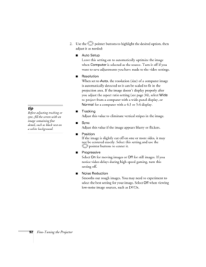 Page 92
92Fine-Tuning the Projector2. Use the  pointer buttons to highlight the desired option, then 
adjust it as needed:
■Auto Setup 
Leave this setting on to automatically optimize the image 
when 
Computer is selected as the source. Turn it off if you 
want to save adjustments you have made to the video settings.
■Resolution
When set to Auto, the resolution (size) of a computer image 
is automatically detected so it can be scaled to fit in the 
projection area. If the image doesn’t display properly after...