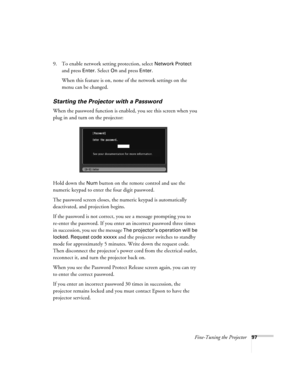 Page 97
Fine-Tuning the Projector97
9. To enable network setting protection, select Network Protect 
and press 
Enter. Select On and press Enter. 
When this feature is on, none of the network settings on the 
menu can be changed. 
Starting the Projector with a Password
When the password function is enabled, you see this screen when you 
plug in and turn on the projector:
Hold down the 
Num button on the remote control and use the 
numeric keypad to enter the four digit password.
The password screen closes, the...