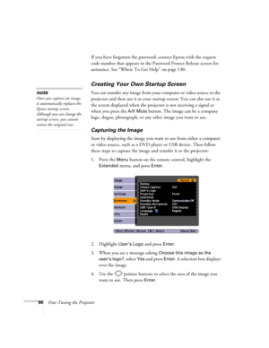 Page 98
98Fine-Tuning the ProjectorIf you have forgotten the password, contact Epson with the request 
code number that appears in the Password Protect Release screen for 
assistance. See “Where To Get Help” on page 130.
Creating Your Own Startup Screen
You can transfer any image from your computer or video source to the 
projector and then use it as your st
artup screen. You can also use it as 
the screen displayed when the projector is not receiving a signal or 
when you press the 
A/V Mute button. The image...